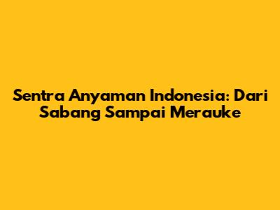 Sentra Anyaman Indonesia: Dari Sabang Sampai Merauke
