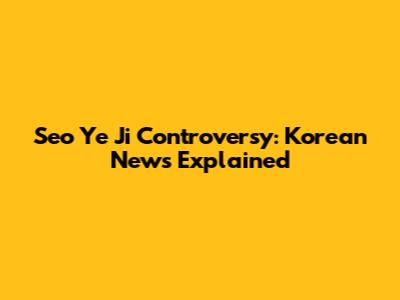 Seo Ye Ji Controversy: Korean News Explained
