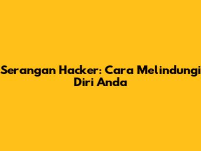 Serangan Hacker: Cara Melindungi Diri Anda