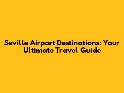 Seville Airport Destinations: Your Ultimate Travel Guide