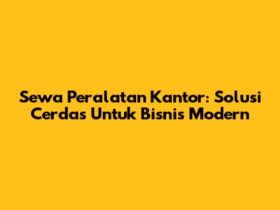 Sewa Peralatan Kantor: Solusi Cerdas Untuk Bisnis Modern