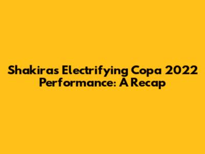 Shakira's Electrifying Copa 2022 Performance: A Recap