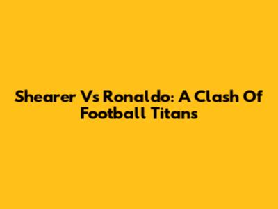 Shearer Vs Ronaldo: A Clash Of Football Titans