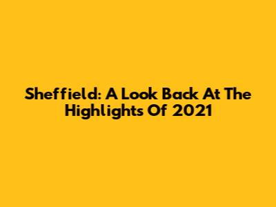 Sheffield: A Look Back At The Highlights Of 2021