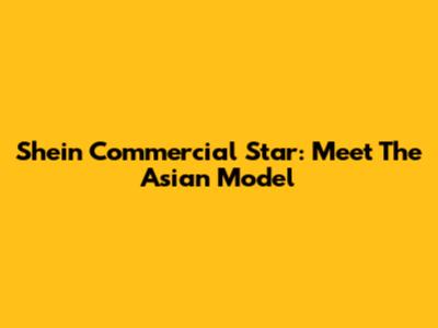 Shein Commercial Star: Meet The Asian Model