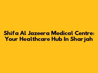 Shifa Al Jazeera Medical Centre: Your Healthcare Hub In Sharjah