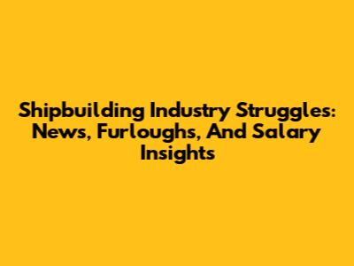 Shipbuilding Industry Struggles: News, Furloughs, And Salary Insights
