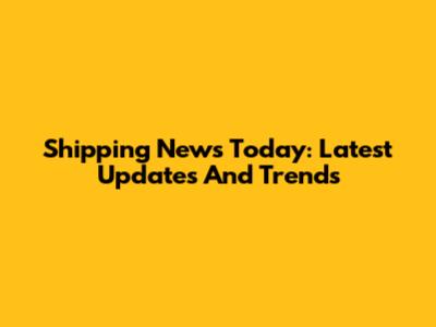 Shipping News Today: Latest Updates And Trends