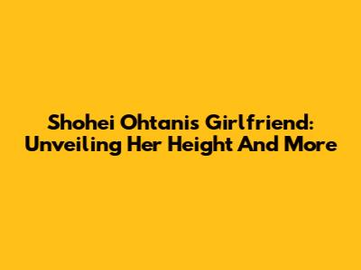 Shohei Ohtani's Girlfriend: Unveiling Her Height And More