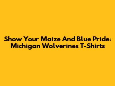 Show Your Maize And Blue Pride: Michigan Wolverines T-Shirts