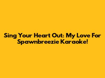 Sing Your Heart Out: My Love For Spawnbreezie Karaoke!