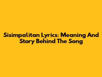 Sisimpalitan Lyrics: Meaning And Story Behind The Song