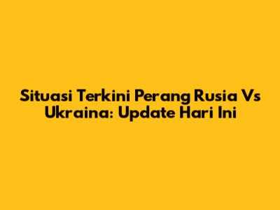 Situasi Terkini Perang Rusia Vs Ukraina: Update Hari Ini