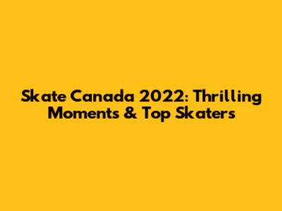 Skate Canada 2022: Thrilling Moments & Top Skaters