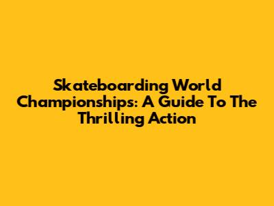 Skateboarding World Championships: A Guide To The Thrilling Action