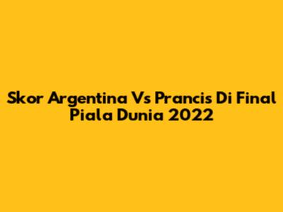Skor Argentina Vs Prancis Di Final Piala Dunia 2022