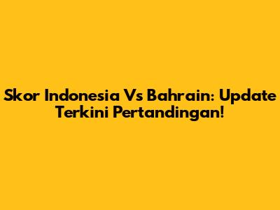 Skor Indonesia Vs Bahrain: Update Terkini Pertandingan!