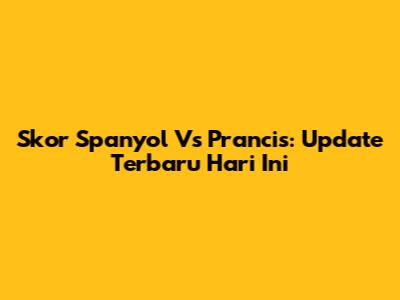 Skor Spanyol Vs Prancis: Update Terbaru Hari Ini