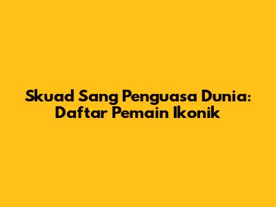 Skuad Sang Penguasa Dunia: Daftar Pemain Ikonik