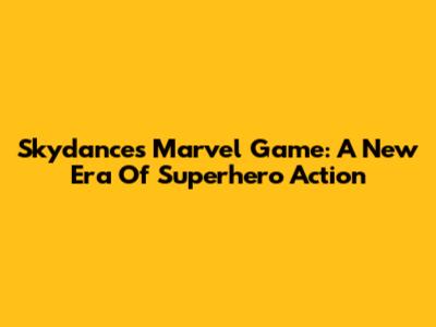 Skydance's Marvel Game: A New Era Of Superhero Action
