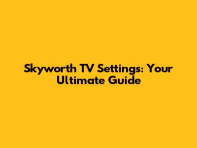 Skyworth TV Settings: Your Ultimate Guide