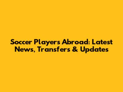 Soccer Players Abroad: Latest News, Transfers & Updates