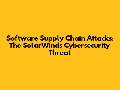 Software Supply Chain Attacks: The SolarWinds Cybersecurity Threat