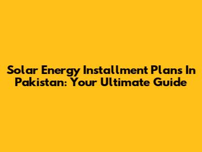 Solar Energy Installment Plans In Pakistan: Your Ultimate Guide