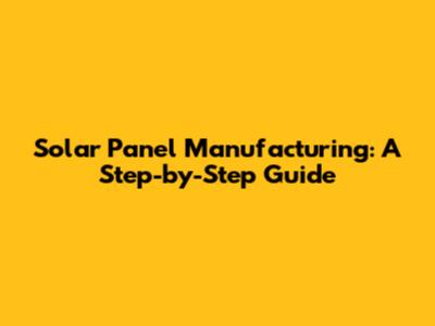 Solar Panel Manufacturing: A Step-by-Step Guide