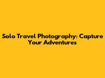 Solo Travel Photography: Capture Your Adventures
