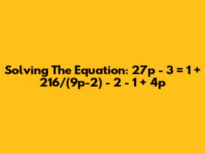Solving The Equation: 27p - 3 = 1 + 216/(9p-2) - 2 - 1 + 4p