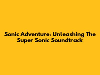Sonic Adventure: Unleashing The Super Sonic Soundtrack