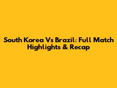 South Korea Vs Brazil: Full Match Highlights & Recap