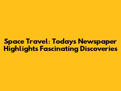 Space Travel: Today's Newspaper Highlights Fascinating Discoveries