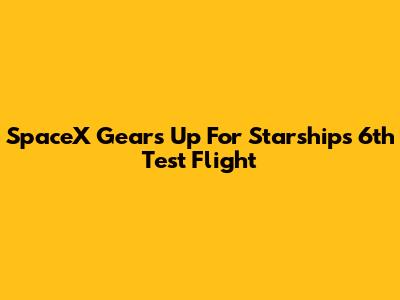 SpaceX Gears Up For Starship's 6th Test Flight