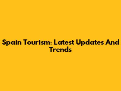 Spain Tourism: Latest Updates And Trends