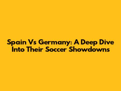 Spain Vs Germany: A Deep Dive Into Their Soccer Showdowns