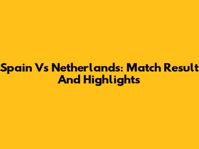 Spain Vs Netherlands: Match Result And Highlights