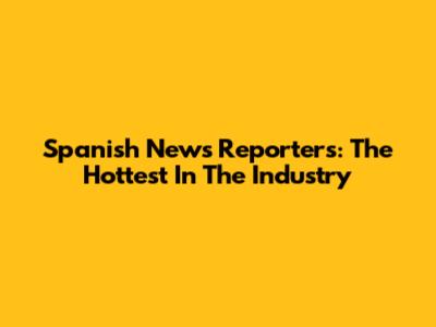Spanish News Reporters: The Hottest In The Industry