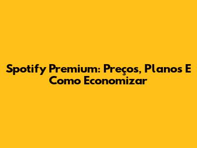 Spotify Premium: Preços, Planos E Como Economizar