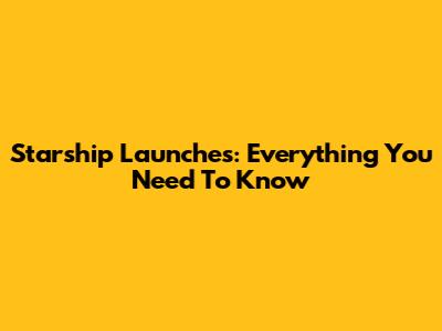Starship Launches: Everything You Need To Know