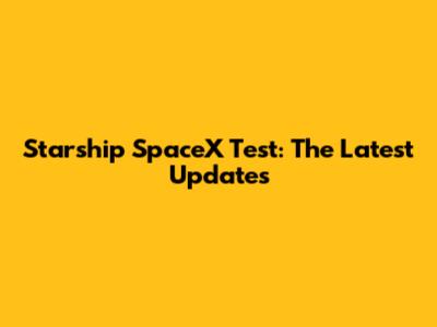 Starship SpaceX Test: The Latest Updates