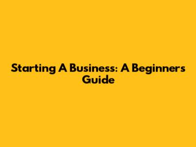 Starting A Business: A Beginner's Guide