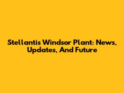 Stellantis Windsor Plant: News, Updates, And Future