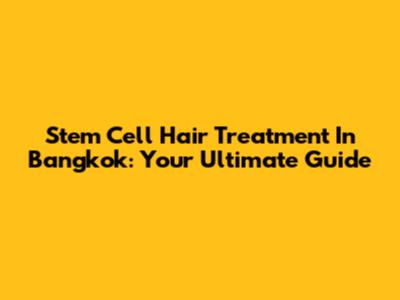 Stem Cell Hair Treatment In Bangkok: Your Ultimate Guide