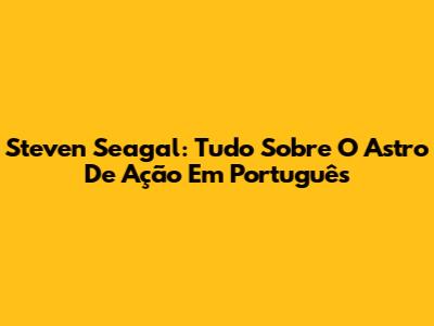 Steven Seagal: Tudo Sobre O Astro De Ação Em Português