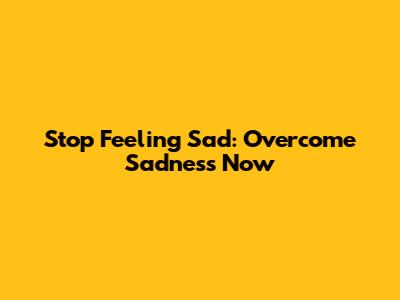 Stop Feeling Sad: Overcome Sadness Now