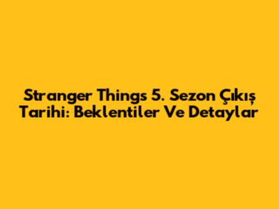 Stranger Things 5. Sezon Çıkış Tarihi: Beklentiler Ve Detaylar