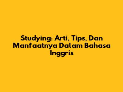 Studying: Arti, Tips, Dan Manfaatnya Dalam Bahasa Inggris