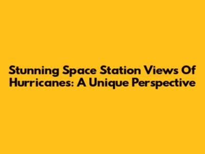 Stunning Space Station Views Of Hurricanes: A Unique Perspective